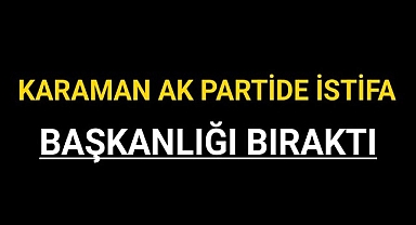 KARAMAN AK PARTİDE BAŞKANLIKTAN İSTİFA ETTİ