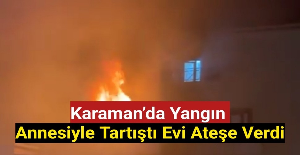 Karaman'da Yangın,Annesiyle Tartıştı Evi Ateşe Verdi